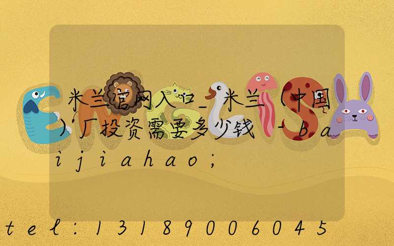 米兰官网入口_米兰（中国）厂投资需要多少钱 -baijiahao